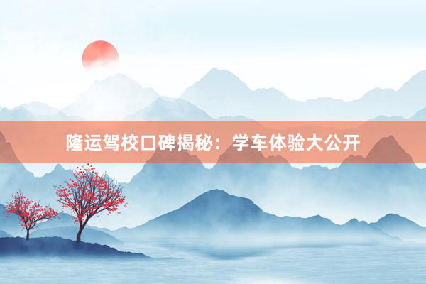 隆运驾校口碑揭秘：学车体验大公开